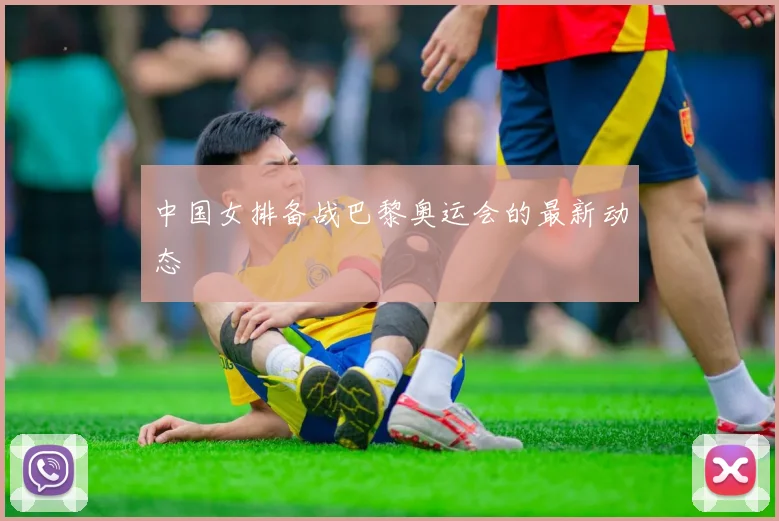 中国女排备战巴黎奥运会的最新动态