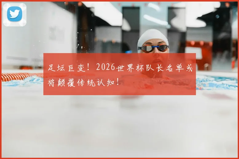 足坛巨变！2026世界杯队长名单或将颠覆传统认知！
