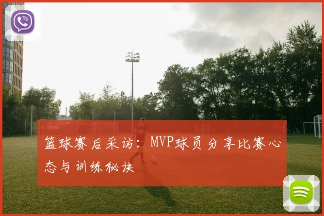 篮球赛后采访：MVP球员分享比赛心态与训练秘诀