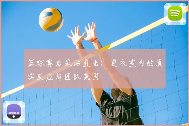 篮球赛后采访直击：更衣室内的真实反应与团队氛围