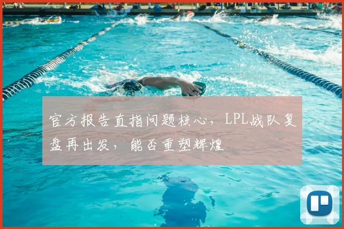 官方报告直指问题核心，LPL战队复盘再出发，能否重塑辉煌