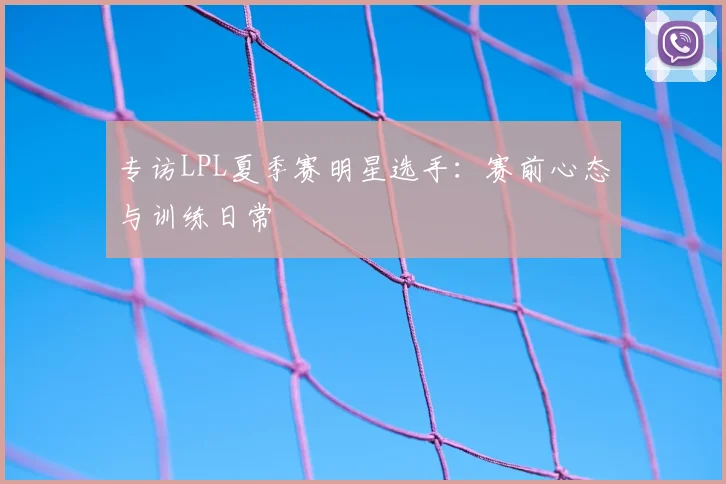 专访LPL夏季赛明星选手：赛前心态与训练日常