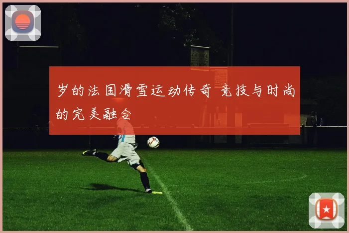 岁的法国滑雪运动传奇 竞技与时尚的完美融合
