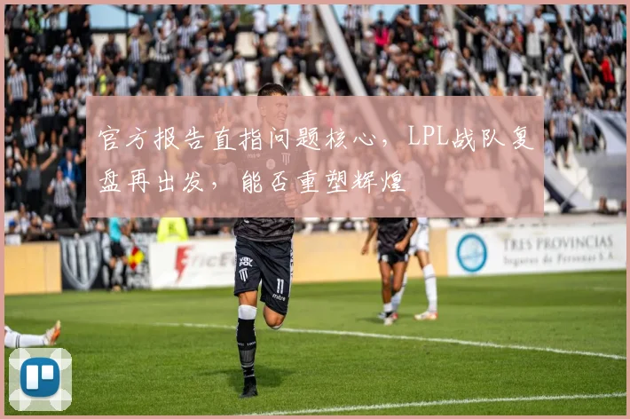 官方报告直指问题核心，LPL战队复盘再出发，能否重塑辉煌