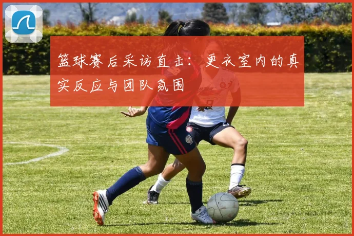 篮球赛后采访直击：更衣室内的真实反应与团队氛围