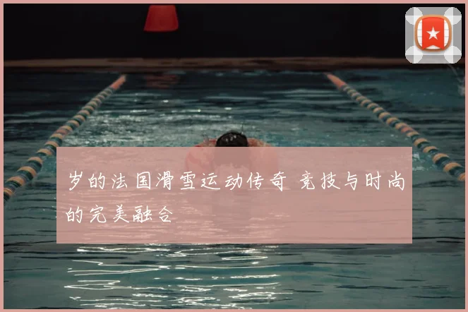 岁的法国滑雪运动传奇 竞技与时尚的完美融合