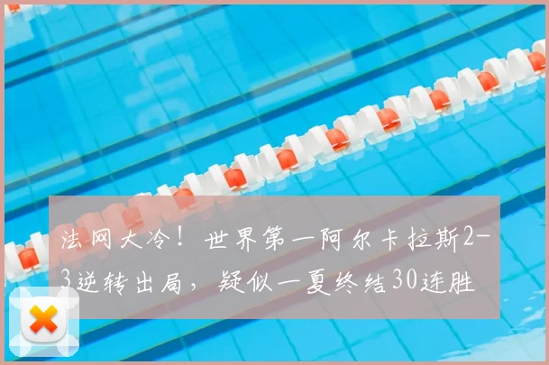 法网大冷！世界第一阿尔卡拉斯2-3逆转出局，疑似一夏终结30连胜