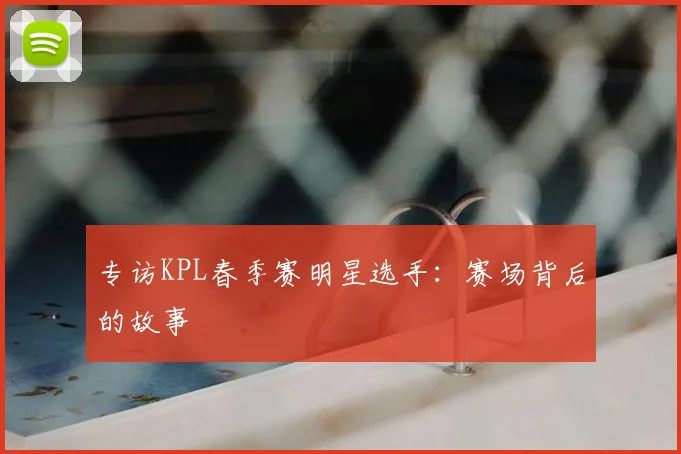 专访KPL春季赛明星选手：赛场背后的故事