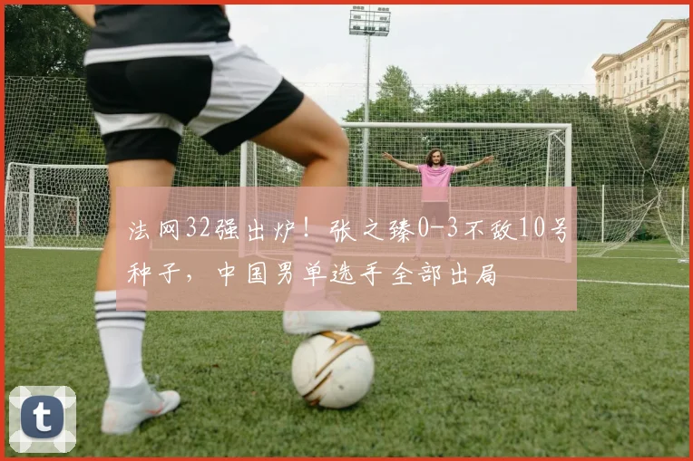 法网32强出炉！张之臻0-3不敌10号种子，中国男单选手全部出局