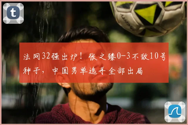 法网32强出炉！张之臻0-3不敌10号种子，中国男单选手全部出局