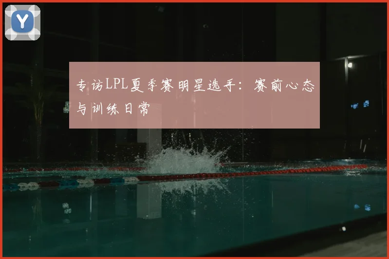 专访LPL夏季赛明星选手：赛前心态与训练日常