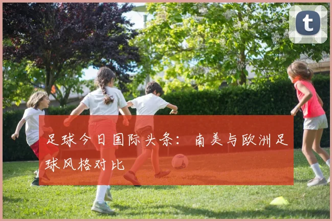 足球今日国际头条:南美与欧洲足球风格对比