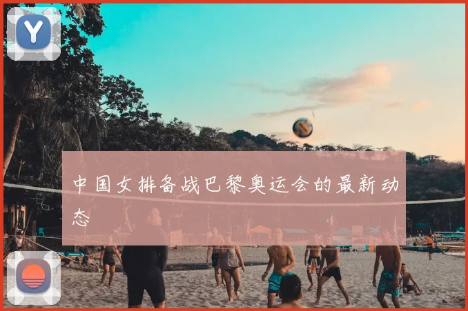 中国女排备战巴黎奥运会的最新动态