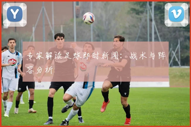 专家解读足球即时新闻：战术与阵容分析