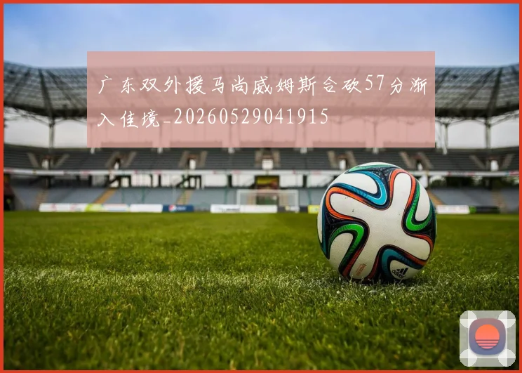 广东双外援马尚威姆斯合砍57分渐入佳境_20260529041915
