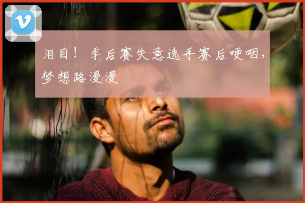 泪目！季后赛失意选手赛后哽咽，梦想路漫漫