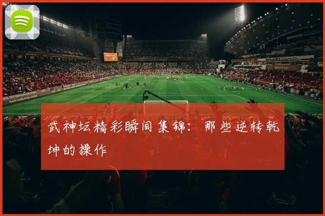 武神坛精彩瞬间集锦：那些逆转乾坤的操作
