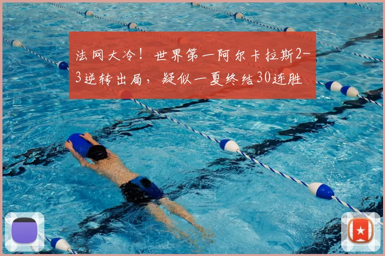 法网大冷！世界第一阿尔卡拉斯2-3逆转出局，疑似一夏终结30连胜