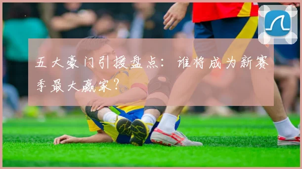 五大豪门引援盘点：谁将成为新赛季最大赢家？
