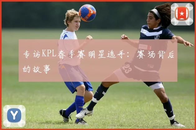 专访KPL春季赛明星选手：赛场背后的故事