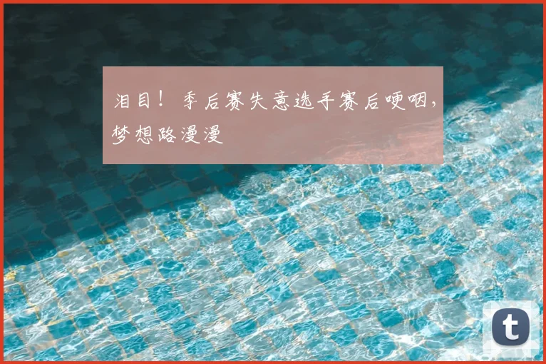 泪目!季后赛失意选手赛后哽咽,梦想路漫漫