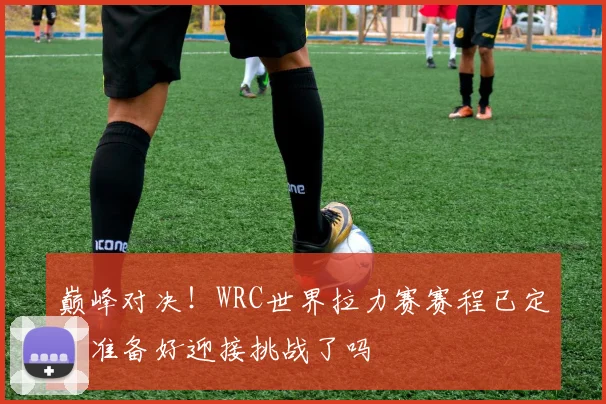 巅峰对决！WRC世界拉力赛赛程已定，准备好迎接挑战了吗